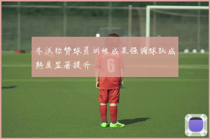 齐沃称赞球员训练成果强调球队成熟度显著提升