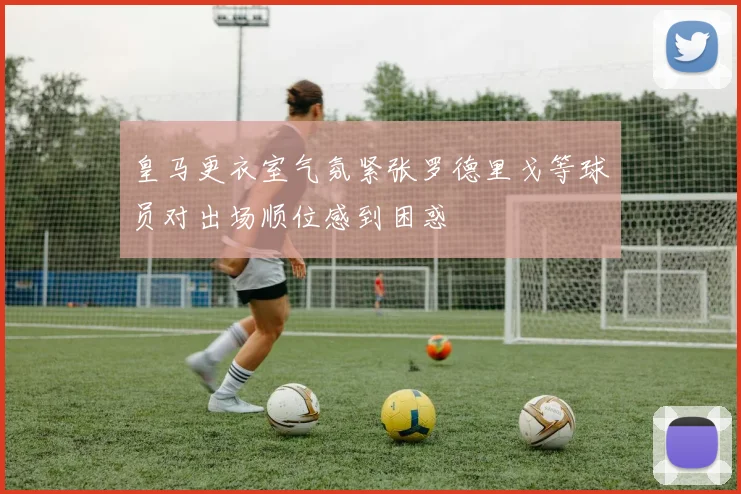 皇马更衣室气氛紧张罗德里戈等球员对出场顺位感到困惑