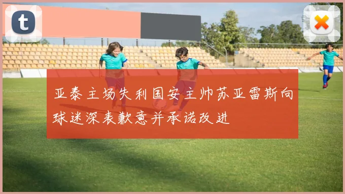 亚泰主场失利国安主帅苏亚雷斯向球迷深表歉意并承诺改进