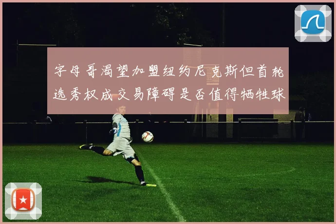 字母哥渴望加盟纽约尼克斯但首轮选秀权成交易障碍是否值得牺牲球队深度