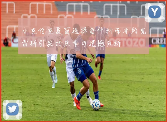 小克伦克夏窗选择舍什科而非约克雷斯引发的庆幸与遗憾分析