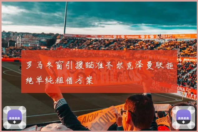 罗马冬窗引援瞄准齐尔克泽曼联拒绝单纯租借方案