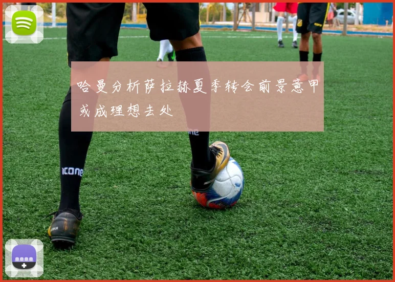 哈曼分析萨拉赫夏季转会前景意甲或成理想去处