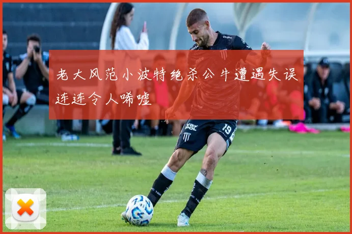 老大风范小波特绝杀公牛遭遇失误连连令人唏嘘