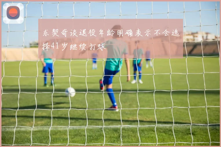 东契奇谈退役年龄明确表示不会选择41岁继续打球