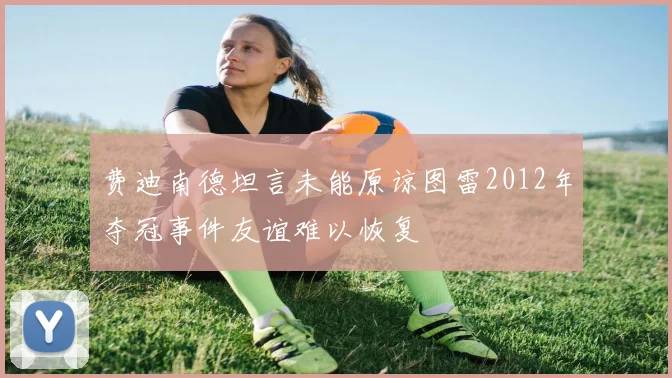 费迪南德坦言未能原谅图雷2012年夺冠事件友谊难以恢复