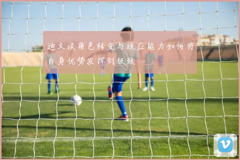 迪文谈角色转变与适应能力如何将自身优势发挥到极致