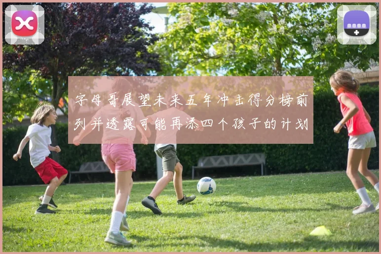 字母哥展望未来五年冲击得分榜前列并透露可能再添四个孩子的计划
