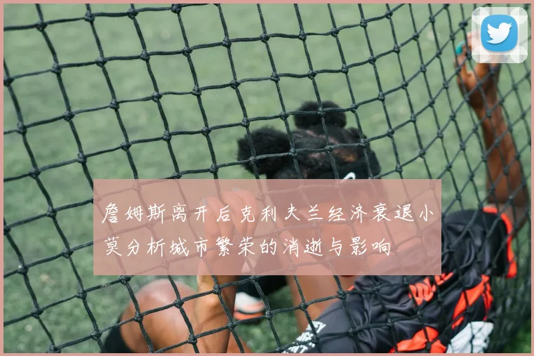 詹姆斯离开后克利夫兰经济衰退小莫分析城市繁荣的消逝与影响