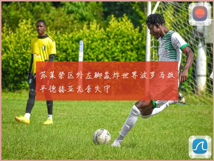 苏莱禁区外左脚轰炸世界波罗马扳平德赫亚无奈失守