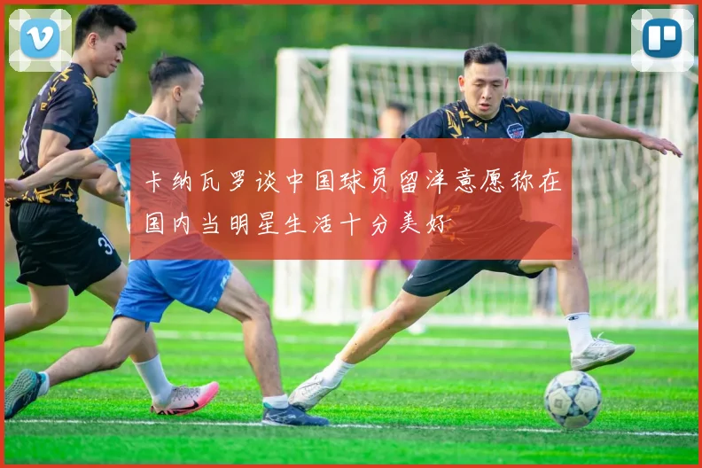 卡纳瓦罗谈中国球员留洋意愿称在国内当明星生活十分美好