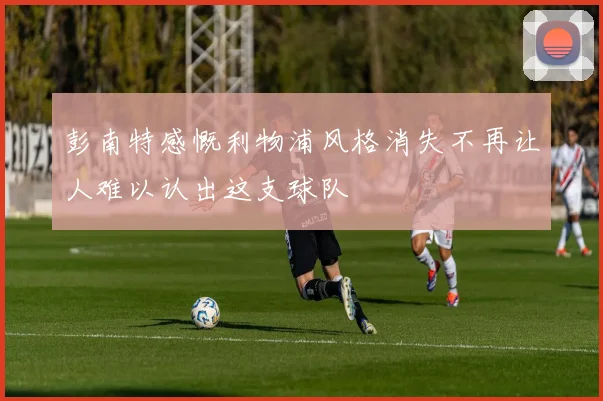 彭南特感慨利物浦风格消失不再让人难以认出这支球队