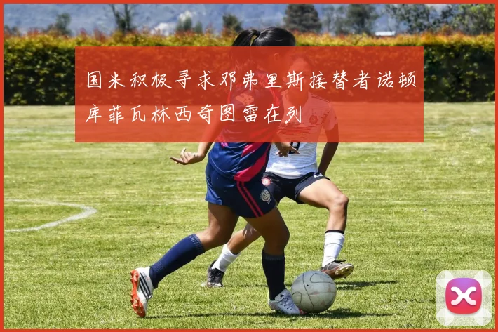 国米积极寻求邓弗里斯接替者诺顿库菲瓦林西奇图雷在列