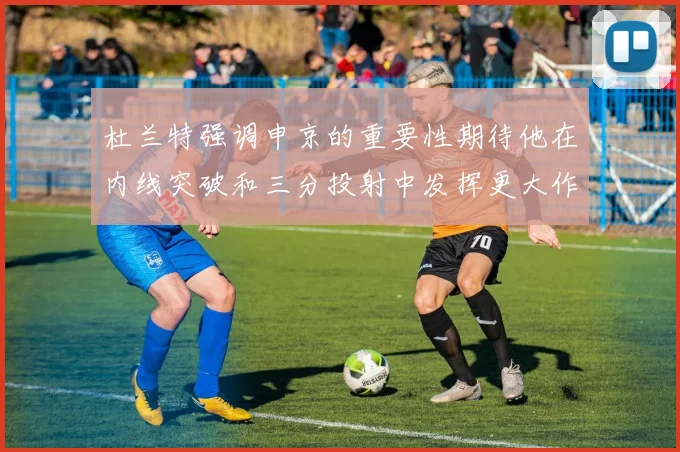 杜兰特强调申京的重要性期待他在内线突破和三分投射中发挥更大作用