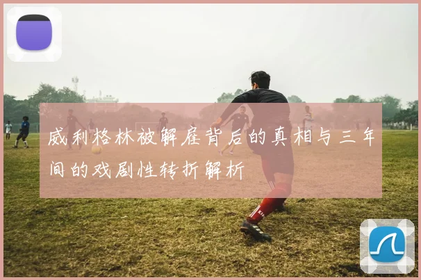 威利格林被解雇背后的真相与三年间的戏剧性转折解析
