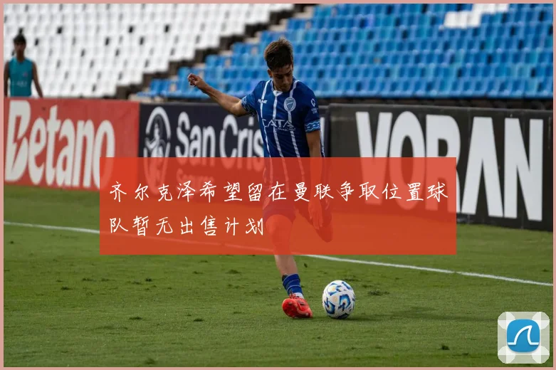 齐尔克泽希望留在曼联争取位置球队暂无出售计划