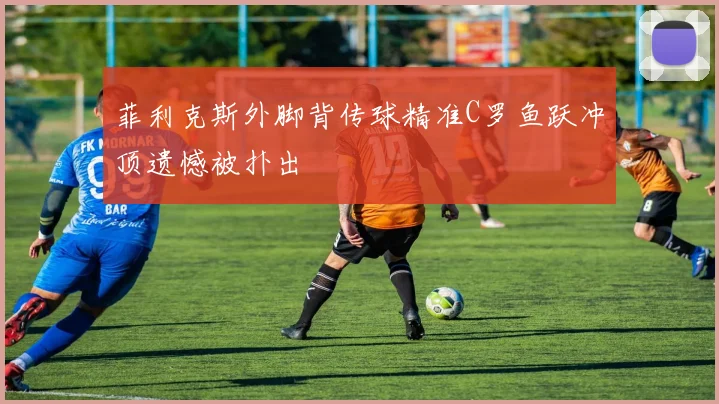 菲利克斯外脚背传球精准C罗鱼跃冲顶遗憾被扑出