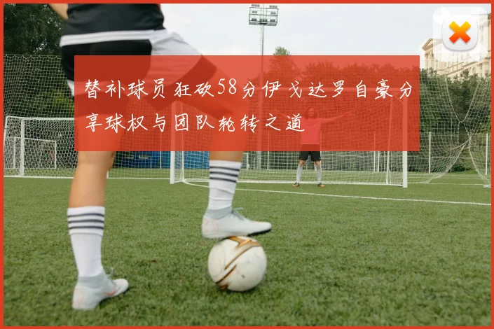 替补球员狂砍58分伊戈达罗自豪分享球权与团队轮转之道