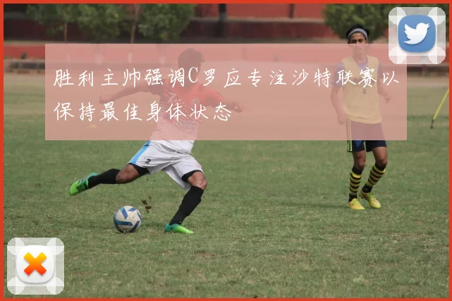 胜利主帅强调C罗应专注沙特联赛以保持最佳身体状态