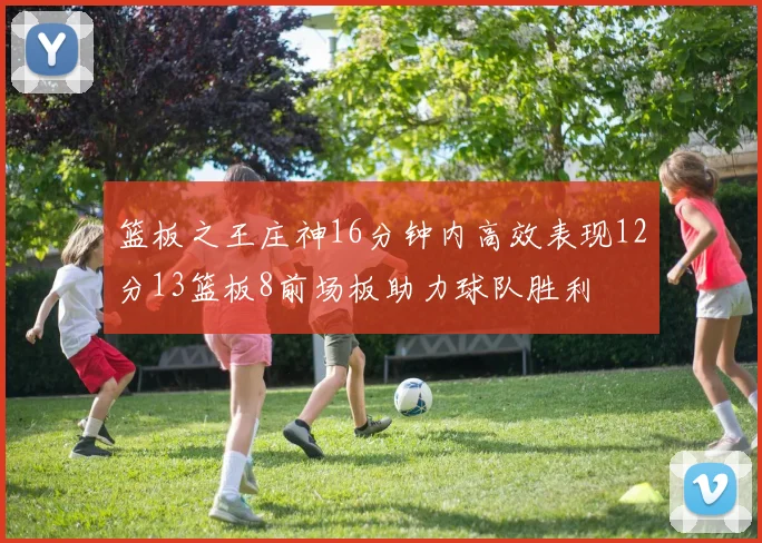 篮板之王庄神16分钟内高效表现12分13篮板8前场板助力球队胜利