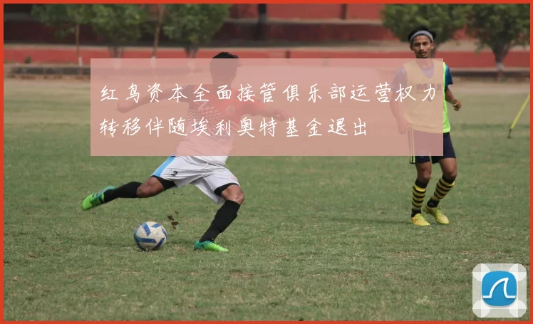 红鸟资本全面接管俱乐部运营权力转移伴随埃利奥特基金退出