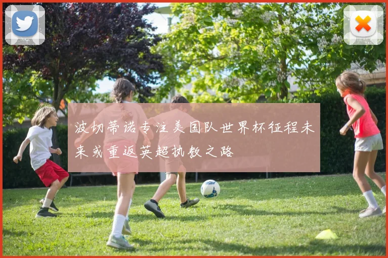 波切蒂诺专注美国队世界杯征程未来或重返英超执教之路