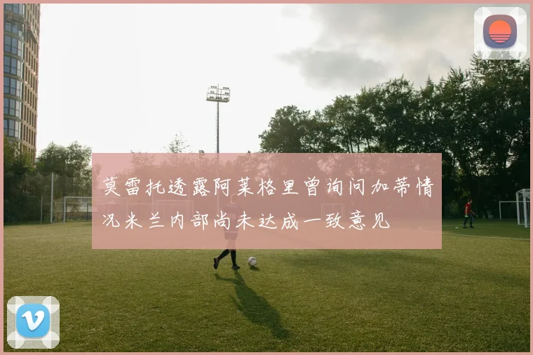 莫雷托透露阿莱格里曾询问加蒂情况米兰内部尚未达成一致意见