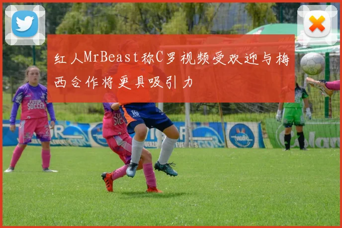 红人MrBeast称C罗视频受欢迎与梅西合作将更具吸引力