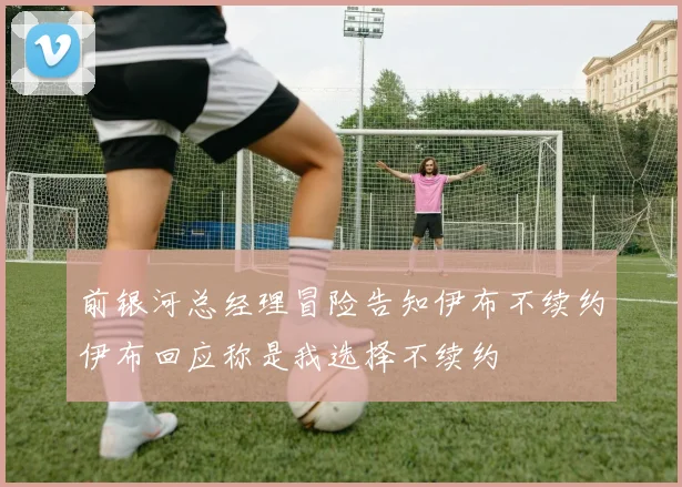 前银河总经理冒险告知伊布不续约伊布回应称是我选择不续约